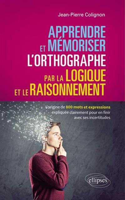 Apprendre et mémoriser l'orthographe par la logique et le raisonnement : l'origine de 800 mots et expressions expliquée clairement pour en finir avec ses incertitudes