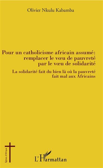 Pour un catholicisme africain assumé : remplacer le voeu de pauvreté par le voeu de solidarité : la solidarité fait du bien là où la pauvreté fait mal aux Africains