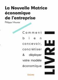 La nouvelle matrice économique de l'entreprise. Vol. 1. Comment bien concevoir, concrétiser & déployer votre modèle économique : tous les principes d'existence économique