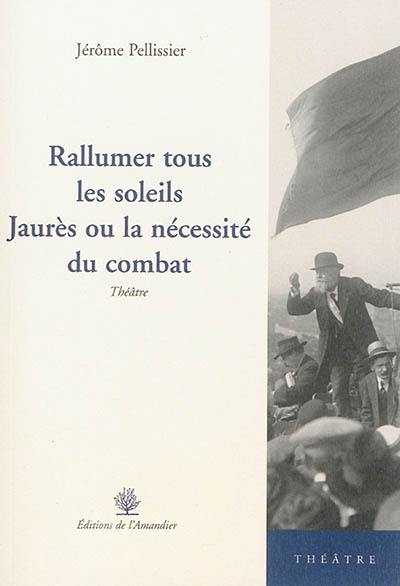 Rallumer tous les soleils : Jaurès ou La nécessité du combat : théâtre