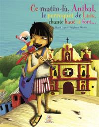 Ce matin-là, Anibal, le perroquet de Luis, chante haut et fort... : de la drôle d'aventure de Luis l'enfant guatémaltèque, et de son perroquet pelé amoureux d'opérette (où il sera démontré que l'opérette plaît aussi bien aux enfants et aux adultes qu'aux perroquets)