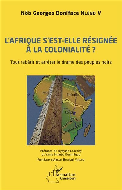 L'Afrique s'est-elle résignée à la colonialité ? : tout rebâtir et arrêter le drame des peuples noirs