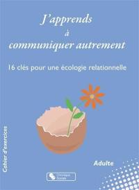 J'apprends à communiquer autrement : 16 clés pour une écologie relationnelle : cahier d'exercices, adulte