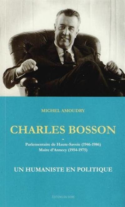 Charles Bosson : parlementaire de Haute-Savoie, 1946-1986, maire d'Annecy, 1954-1975 : un humaniste en politique