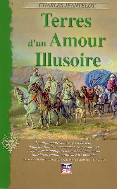 Terres d'un amour illusoire : un diplomate du Corps d'Orient, dans les bouleversements stratégiques et les fièvres islamiques d'un siècle fascinant, aussi déterminant que déraisonnable