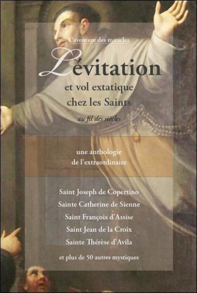 Lévitation et vol extatique chez les saints au fil des siècles : une anthologie de l'extraordinaire : saint Joseph de Copertino, sainte Catherine de Sienne, saint François d'Assise, saint Jean de la Croix, sainte Thérèse d'Avila et plus de 50 autres mystiques