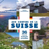 Aux confins de la Suisse : 36 lieux le long de la frontière