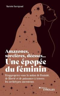 Amazones, sorcières, déesses... une épopée du féminin : réappropriez-vous la notion de féminité, de liberté et de puissance à travers les archétypes ancestraux