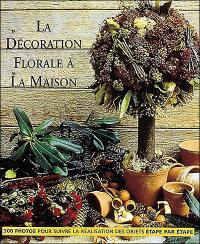 La décoration florale à la maison : 300 photos pour suivre la réalisation des objets étape par étape