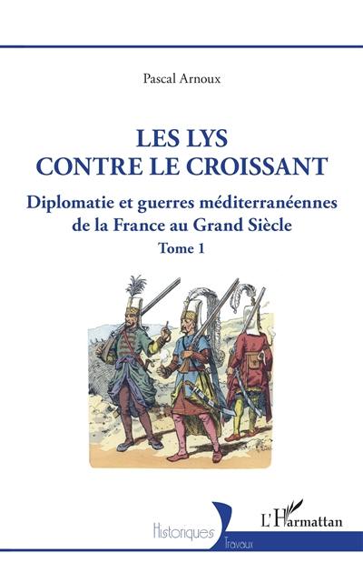 Diplomatie et guerres méditerranéennes de la France au Grand Siècle. Vol. 1. Le lys contre le croissant