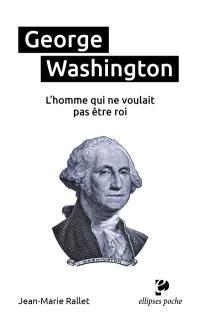 George Washington : l'homme qui ne voulait pas être roi