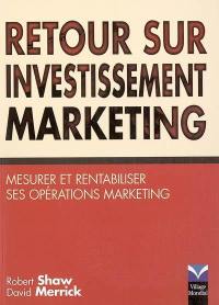 Retour sur investissement marketing : votre marketing est-il rentable ? : mesurer et rentabiliser ses opérations marketing