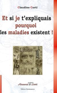 Et si je t'expliquais pourquoi les maladies existent ! : comment vivre sa vie sans la subir ! : et si les maladies n'existaient que pour donner du sens à vos non-dits ?