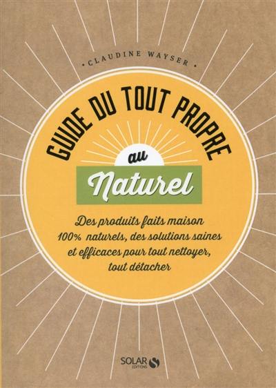 Guide du tout propre au naturel : des produits faits maison 100 % naturels, des solutions saines et efficaces pour tout nettoyer, tout détacher