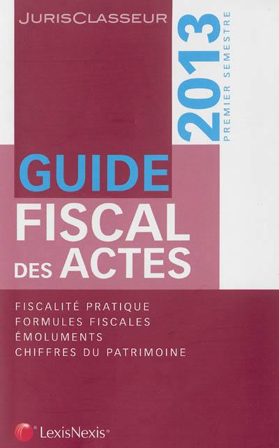 Guide fiscal des actes : 2013, premier semestre : fiscalité pratique, formules fiscales, émoluments, chiffres du patrimoine