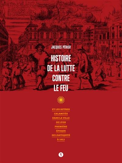 Histoire de la lutte contre le feu : et les autres calamités dans la ville de Lyon : première époque de l'Antiquité à 1912