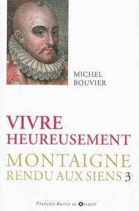 Montaigne rendu aux siens. Vol. 3. Vivre heureusement : commentaire suivi du livre trois des Essais