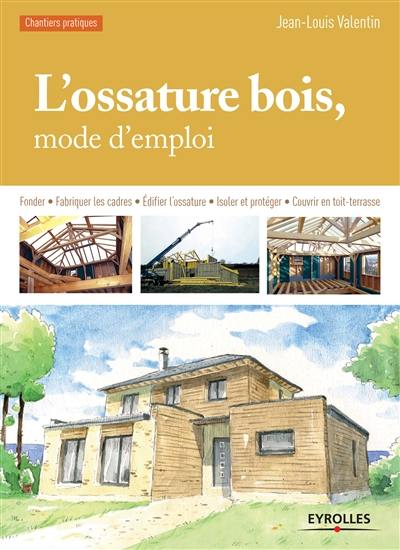 L'ossature bois, mode d'emploi : fonder, fabriquer les cadres, édifier l'ossature, isoler et protéger, couvrir en toit-terrasse