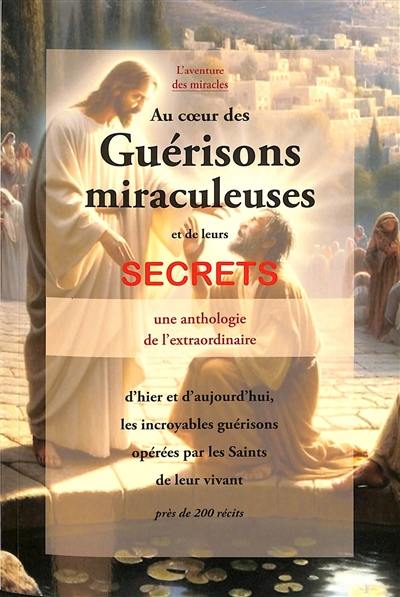 Au coeur des guérisons miraculeuses et de leurs secrets : d'hier et d'aujourd'hui, les incroyables guérisons opérées par les saints de leur vivant, près de 200 récits : une anthologie de l'extraordinaire