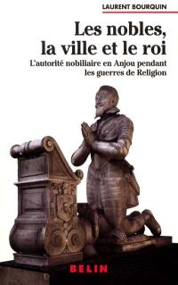 Les nobles, la ville et le roi : l'autorité nobiliaire en Anjou pendant les guerres de religion (1560-1598)