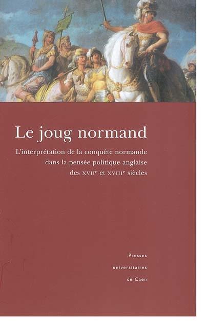 Le joug normand : la conquête normande et son interprétation dans l'historiographie et la pensée politique anglaises (XVII-XVIIIe siècles) : actes du colloque tenu à l'Université de Caen Basse-Normandie les 12 et 13 mai 2000