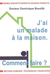 J'ai un malade à la maison : comment faire ? : bébés, enfants, parents, grands-parents, moyens humains, techniques, financiers