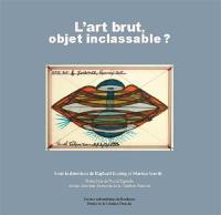 L'art brut, objet inclassable ? : actes du colloque tenu à l'université Bordeaux-Montaigne et au Musée de la création franche, les 4 et 5 octobre 2018