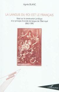 La langue du roi est le français : essai sur la construction juridique d'un principe d'unicité de langue de l'Etat royal : 842-1789