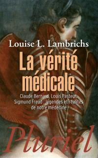 La vérité médicale : Claude Bernard, Louis Pasteur, Sigmund Freud : légendes et réalités de notre médecine