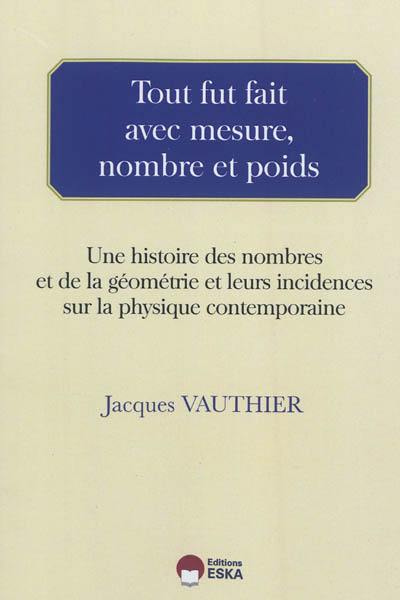 Tout fut fait avec mesure, nombre et poids : une histoire des nombres et de la géométrie et leurs incidences sur la physique contemporaine