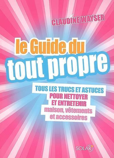 Le guide du tout propre : tous les trucs et astuces pour nettoyer et entretenir maison, vêtements et accessoires