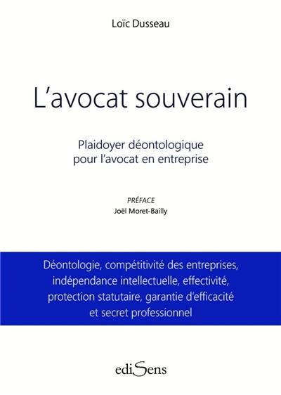 L'avocat souverain : plaidoyer déontologique pour l'avocat en entreprise : déontologie, compétitivité des entreprises, indépendance intellectuelle, effectivité, protection statutaire, garantie d'efficacité et secret professionnel