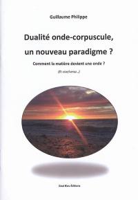 Dualité onde-corpuscule : un nouveau paradigme ? : comment la matière devient une onde ? (et vice versa)