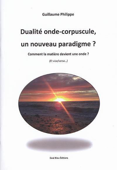 Dualité onde-corpuscule : un nouveau paradigme ? : comment la matière devient une onde ? (et vice versa)