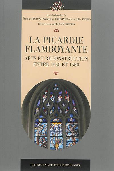 La Picardie flamboyante : arts et reconstruction entre 1450 et 1550 : actes du colloque tenu à Amiens, du 21 au 23 novembre 2012