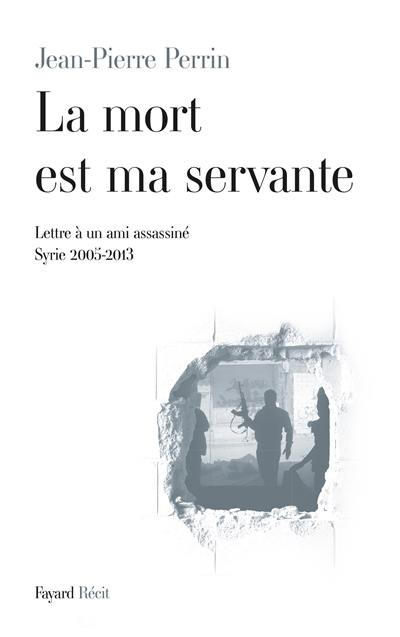 La mort est ma servante : lettre à un ami assassiné (Syrie 2005-2013)