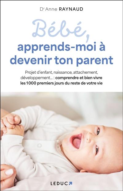 Bébé, apprends-moi à devenir ton parent : projet d'enfant, naissance, attachement, développement... : comprendre et bien vivre les 1.000 premiers jours du reste de votre vie