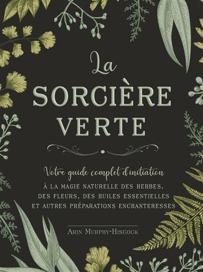 La sorcière verte : votre guide complet d'initiation à la magie naturelle des herbes, des fleurs, des huiles essentielles et autres préparations enchanteresses