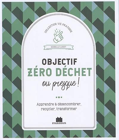 Objectif zéro déchet ou presque ! : apprendre à désencombrer, recycler, transformer