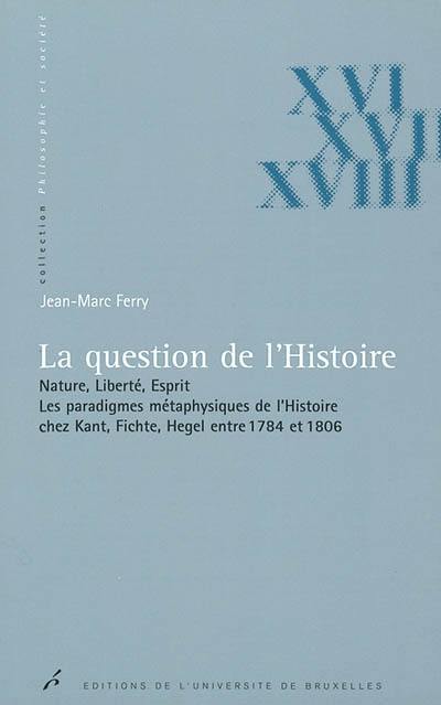 La question de l'histoire : nature, liberté, esprit : les paradigmes métaphysiques de l'histoire chez Kant, Fichte, Hegel entre 1784 et 1806