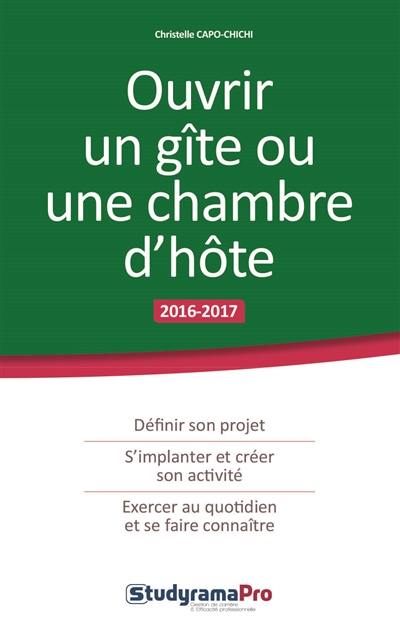 Ouvrir un gîte ou une chambre d'hôte : 2016-2017 : définir son projet, s'implanter et créer son activité, exercer au quotidien et se faire connaître