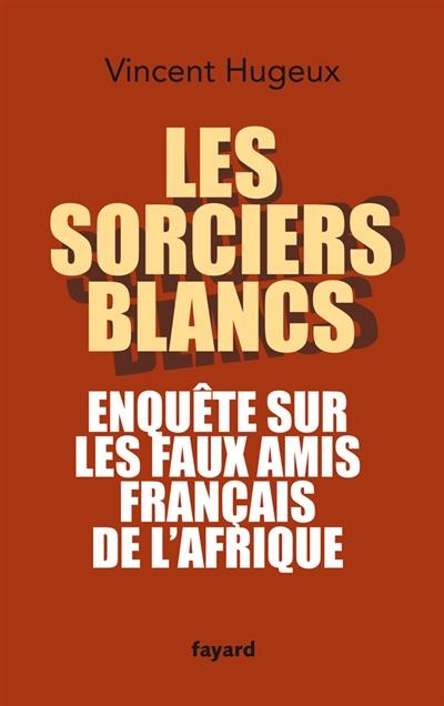 Les sorciers blancs : enquête sur les faux amis français de l'Afrique