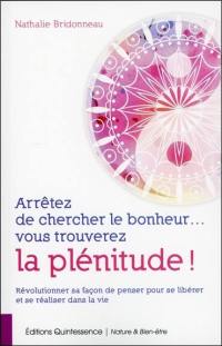 Arrêtez de chercher le bonheur... : vous trouverez la plénitude ! : révolutionner sa façon de penser pour se libérer et se réaliser dans la vie